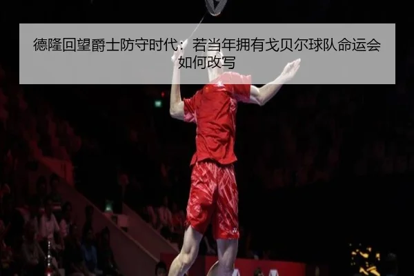 德隆回望爵士防守时代：若当年拥有戈贝尔球队命运会如何改写