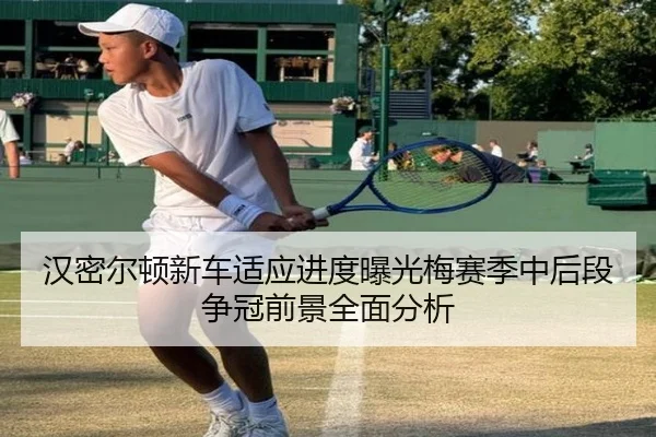 汉密尔顿新车适应进度曝光梅赛季中后段争冠前景全面分析
