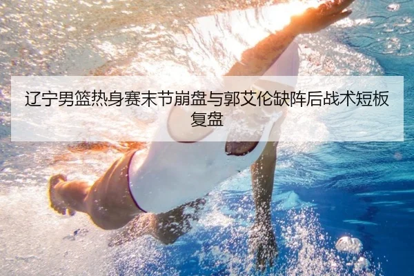 辽宁男篮热身赛末节崩盘与郭艾伦缺阵后战术短板复盘